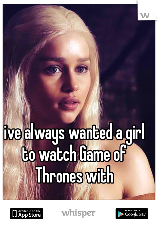 ive always wanted a girl to watch Game of Thrones with