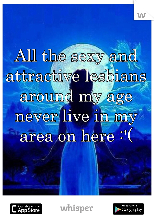 All the sexy and attractive lesbians around my age never live in my area on here :'(