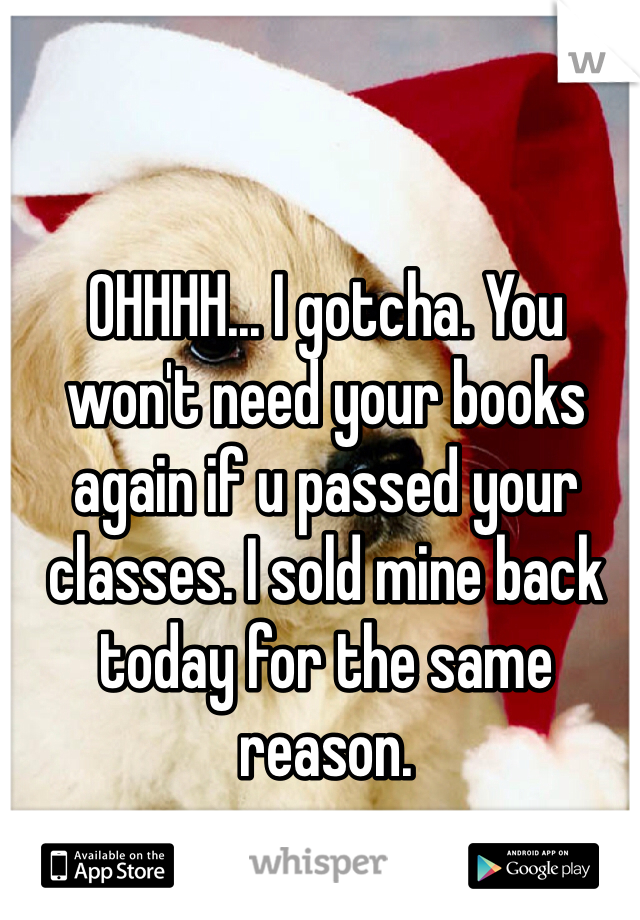 OHHHH... I gotcha. You won't need your books again if u passed your classes. I sold mine back today for the same reason.