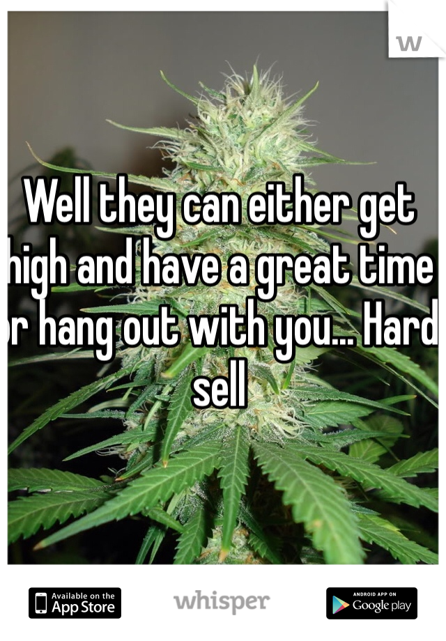 Well they can either get high and have a great time or hang out with you... Hard sell 