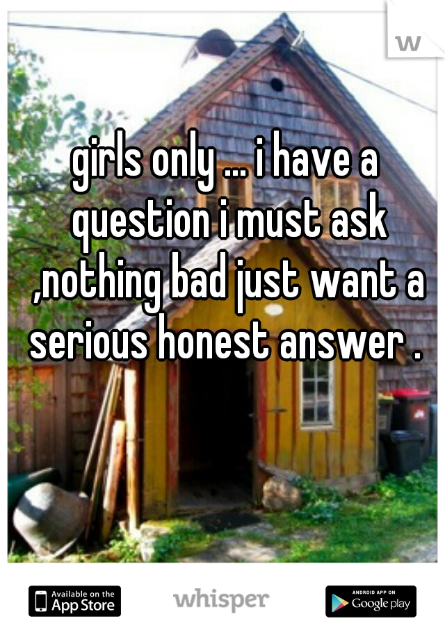 girls only ... i have a question i must ask ,nothing bad just want a serious honest answer . 
