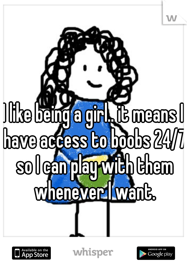 I like being a girl.. it means I have access to boobs 24/7 so I can play with them whenever I want.