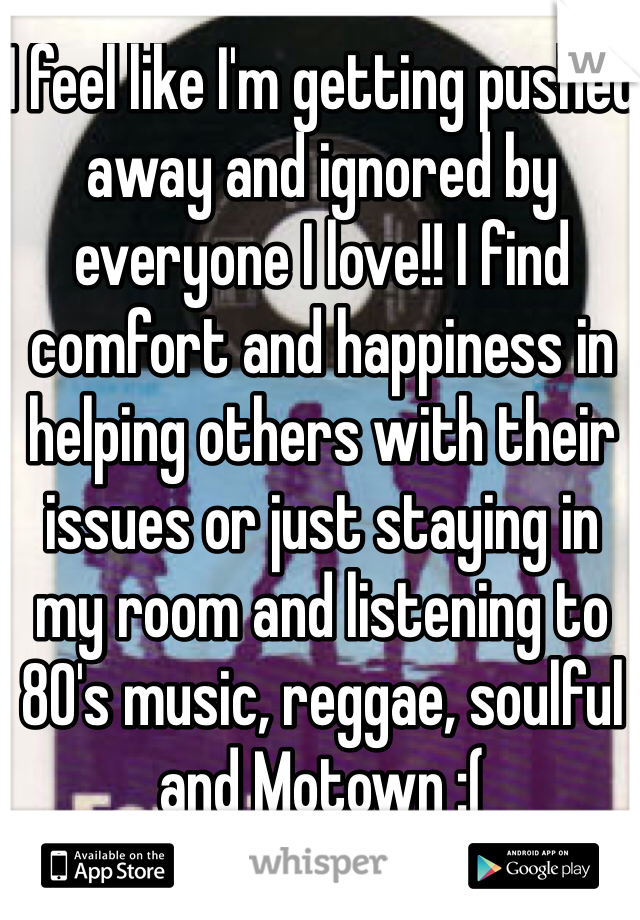 I feel like I'm getting pushed away and ignored by everyone I love!! I find comfort and happiness in helping others with their issues or just staying in my room and listening to 80's music, reggae, soulful and Motown :(