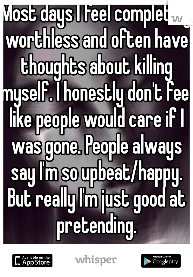 Most days I feel completely worthless and often have thoughts about killing myself. I honestly don't feel like people would care if I was gone. People always say I'm so upbeat/happy. But really I'm just good at pretending. 