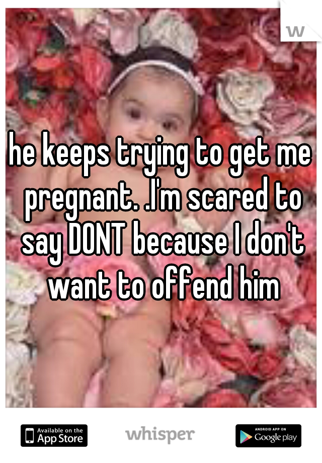 he keeps trying to get me pregnant. .I'm scared to say DONT because I don't want to offend him