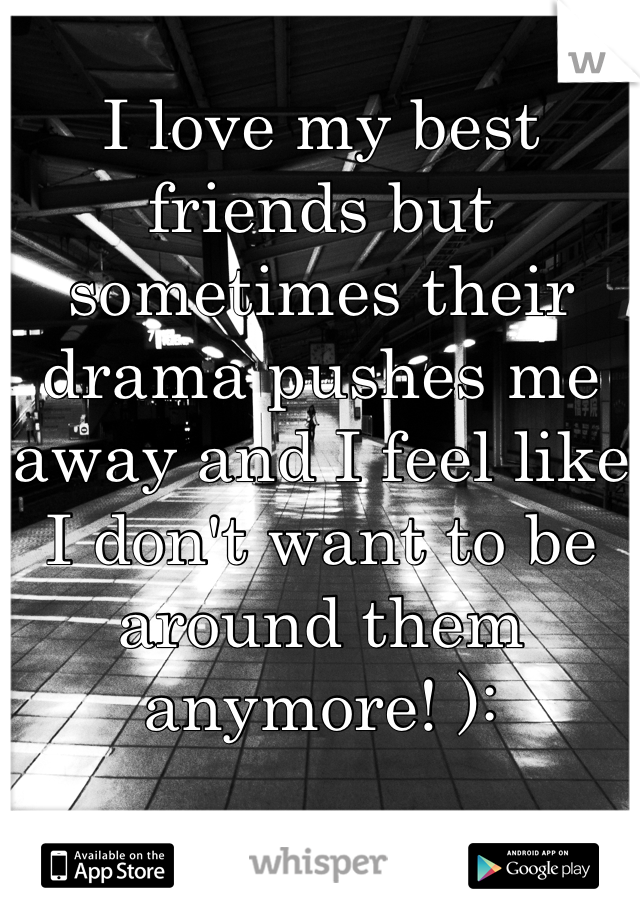 I love my best friends but sometimes their drama pushes me away and I feel like I don't want to be around them anymore! ):