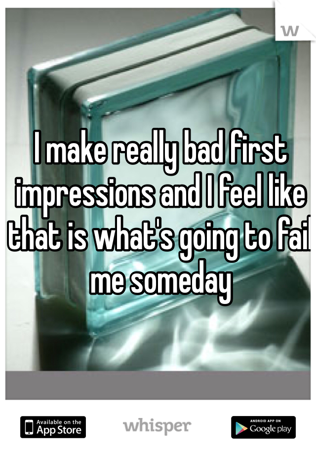I make really bad first impressions and I feel like that is what's going to fail me someday