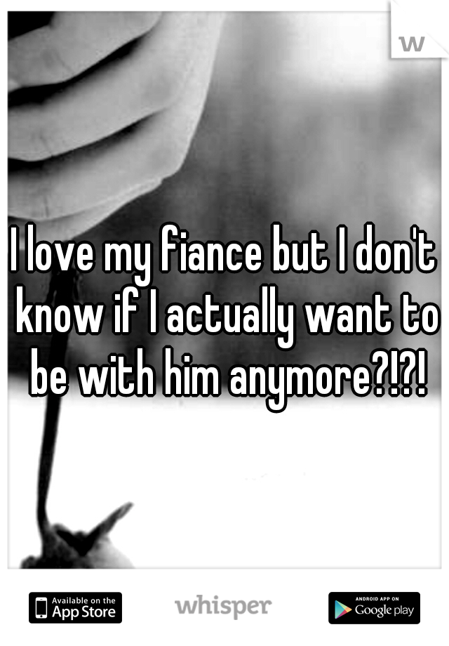 I love my fiance but I don't know if I actually want to be with him anymore?!?!