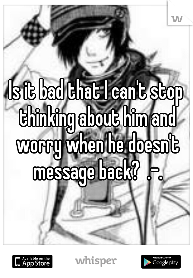 Is it bad that I can't stop thinking about him and worry when he doesn't message back?  .-.