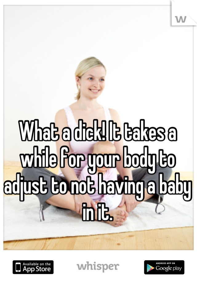 What a dick! It takes a while for your body to adjust to not having a baby in it.