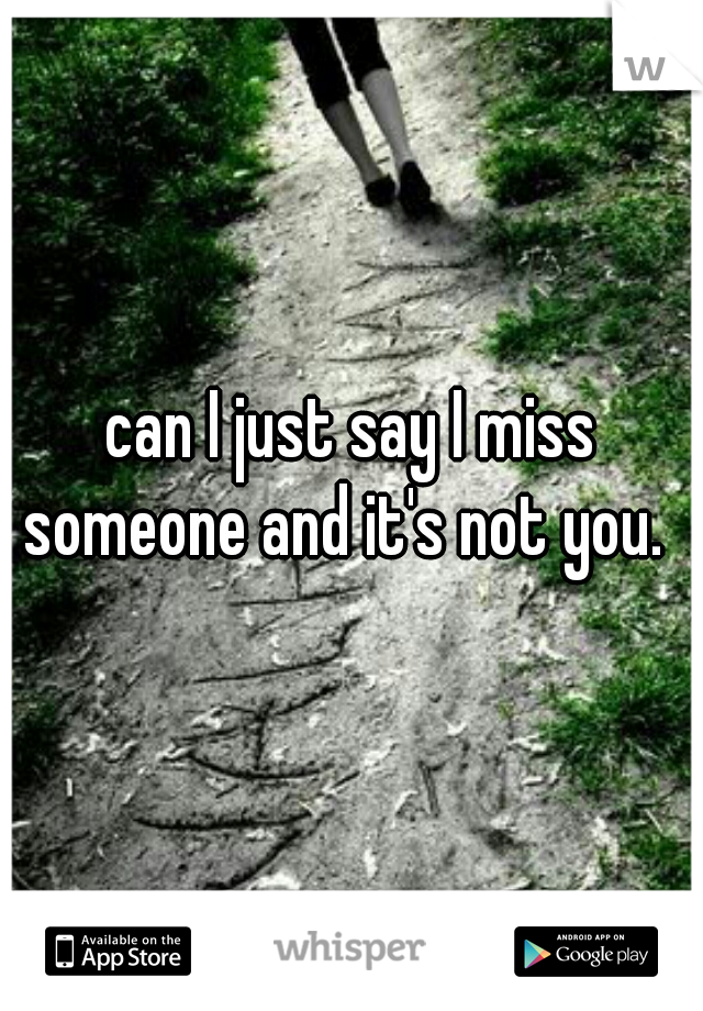 can I just say I miss someone and it's not you.  