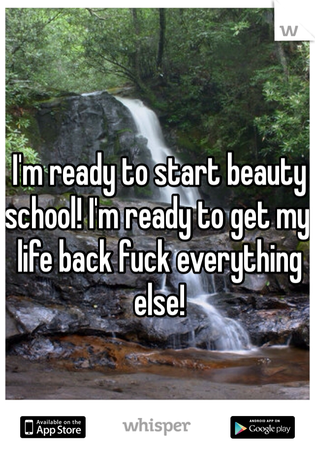 I'm ready to start beauty school! I'm ready to get my life back fuck everything else! 
