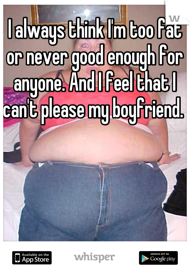 I always think I'm too fat or never good enough for anyone. And I feel that I can't please my boyfriend. 