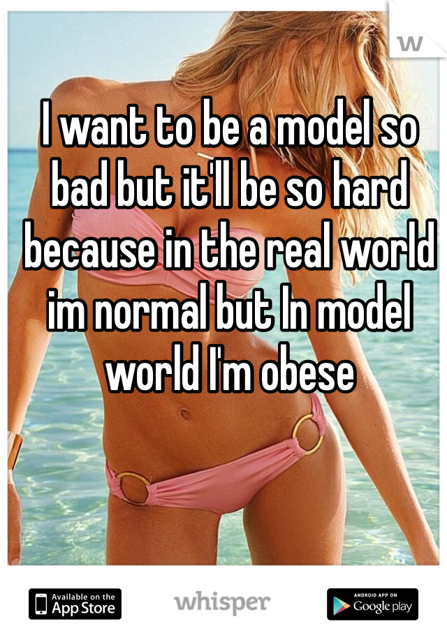 I want to be a model so bad but it'll be so hard because in the real world im normal but In model world I'm obese 