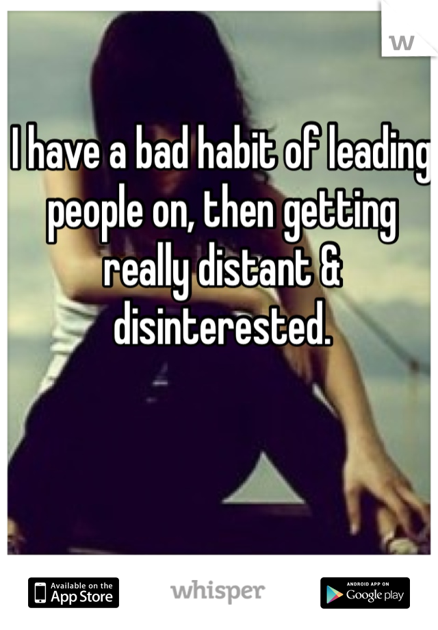 I have a bad habit of leading people on, then getting really distant & disinterested. 