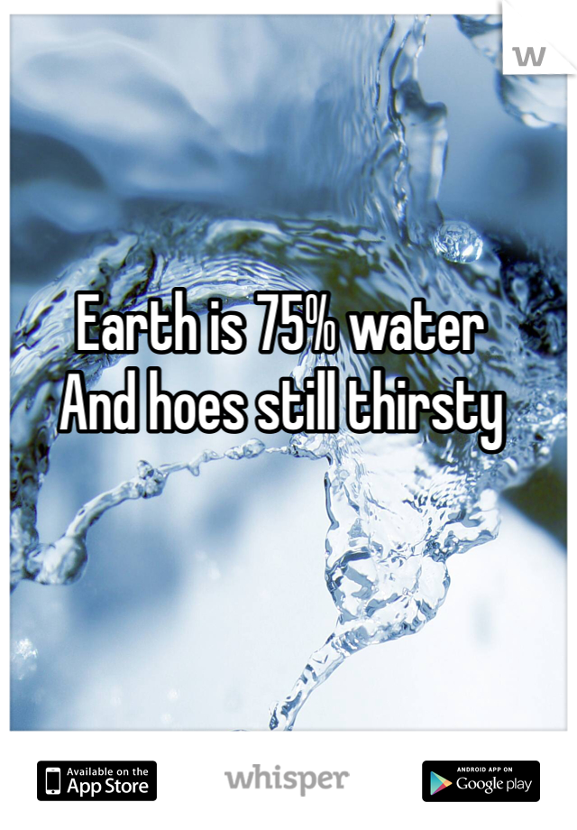 Earth is 75% water
And hoes still thirsty 