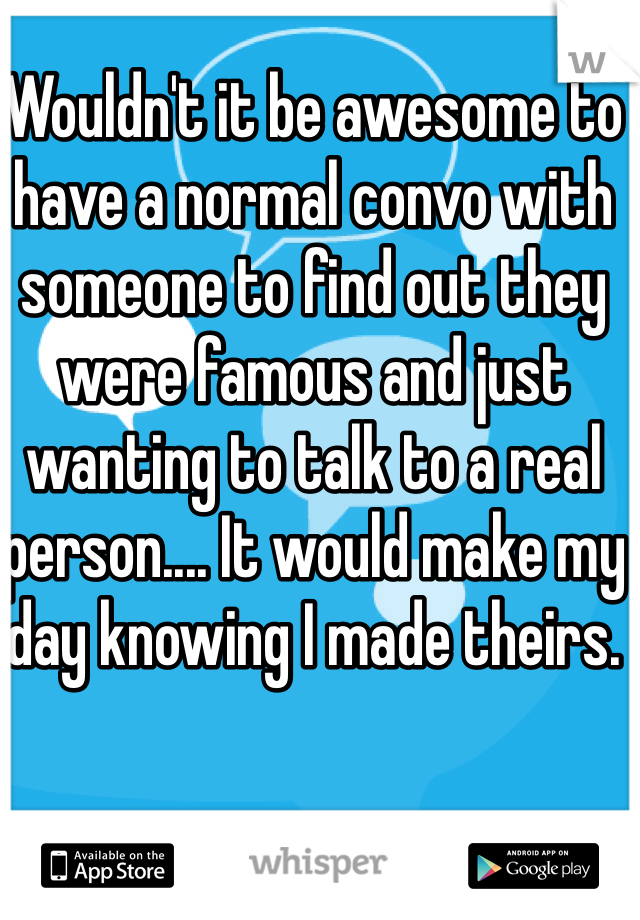 Wouldn't it be awesome to have a normal convo with someone to find out they were famous and just wanting to talk to a real person.... It would make my day knowing I made theirs. 