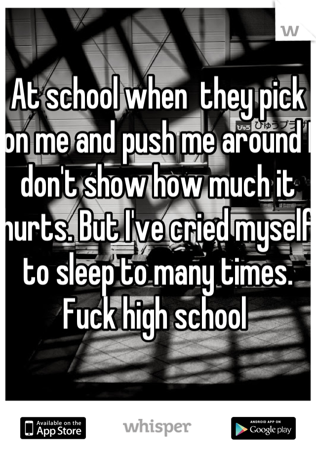 At school when  they pick on me and push me around I don't show how much it hurts. But I've cried myself to sleep to many times. Fuck high school 