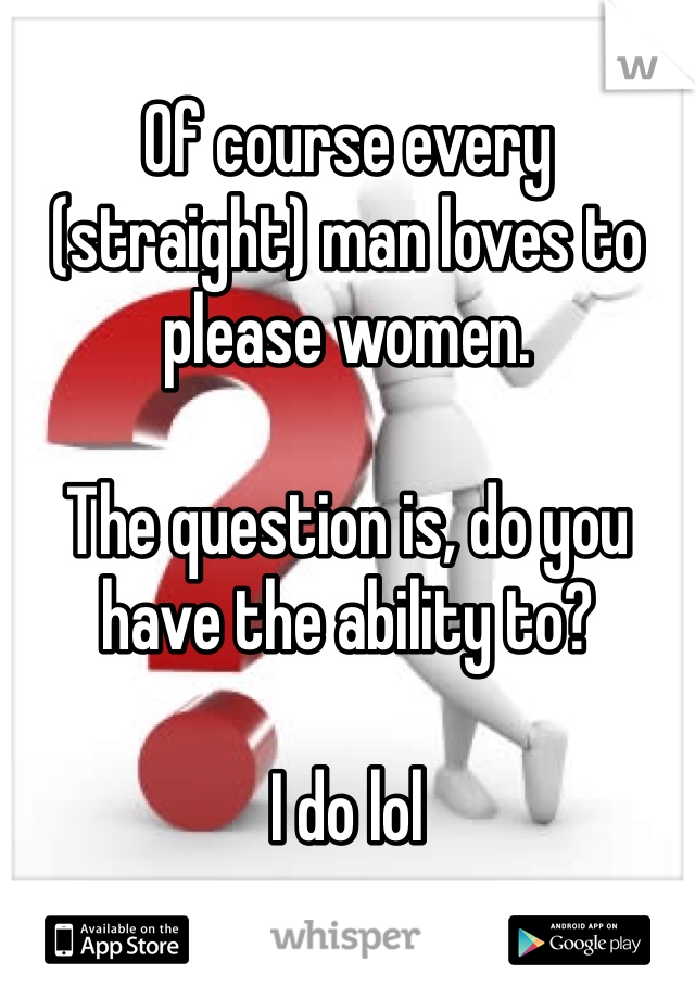 
Of course every (straight) man loves to please women.

The question is, do you have the ability to? 

I do lol