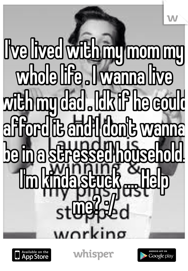 I've lived with my mom my whole life . I wanna live with my dad . Idk if he could afford it and I don't wanna be in a stressed household. I'm kinda stuck .... Help me? :/