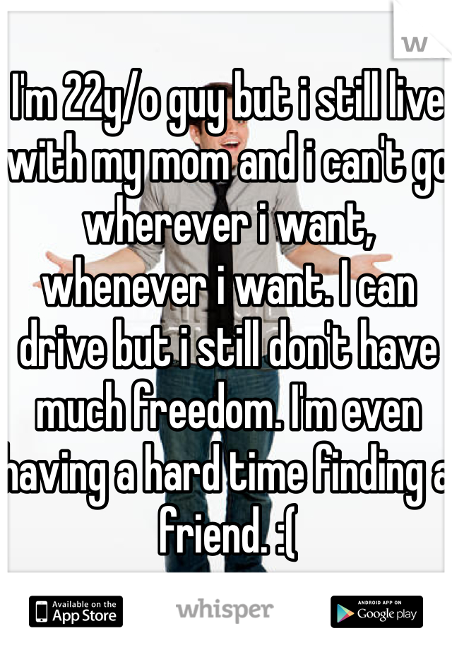 I'm 22y/o guy but i still live with my mom and i can't go wherever i want, whenever i want. I can drive but i still don't have much freedom. I'm even having a hard time finding a friend. :(