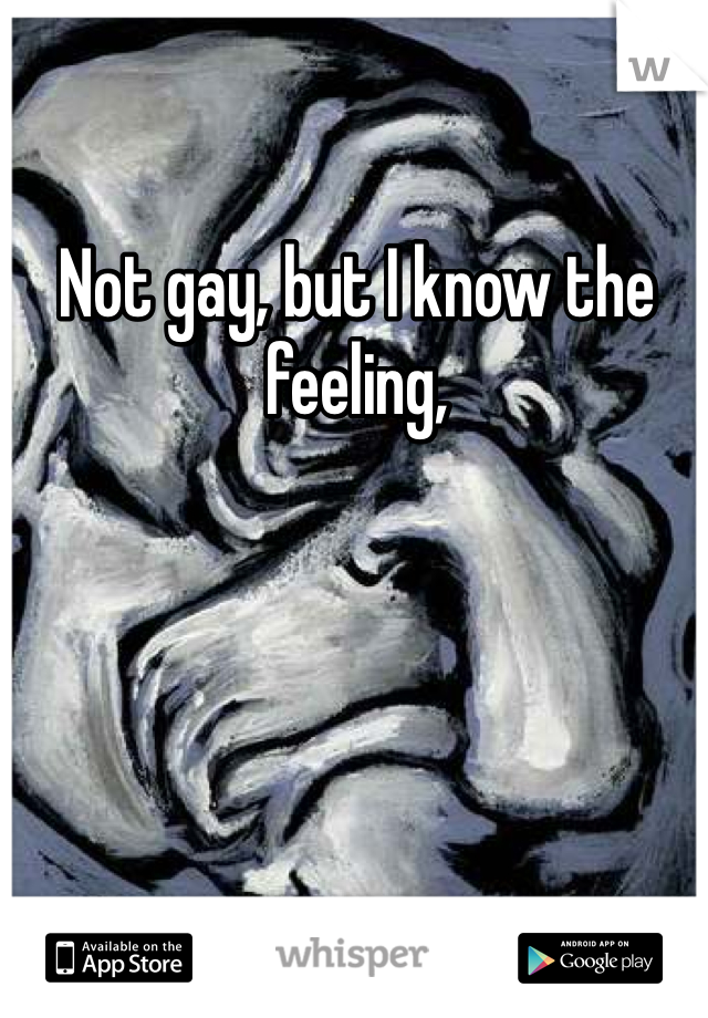 Not gay, but I know the feeling,