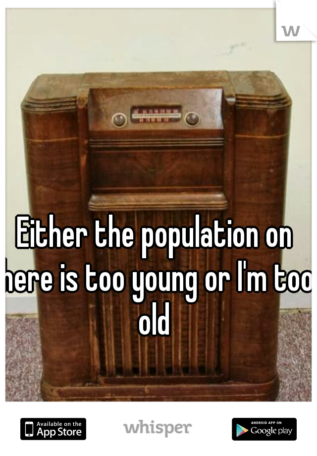Either the population on here is too young or I'm too old 