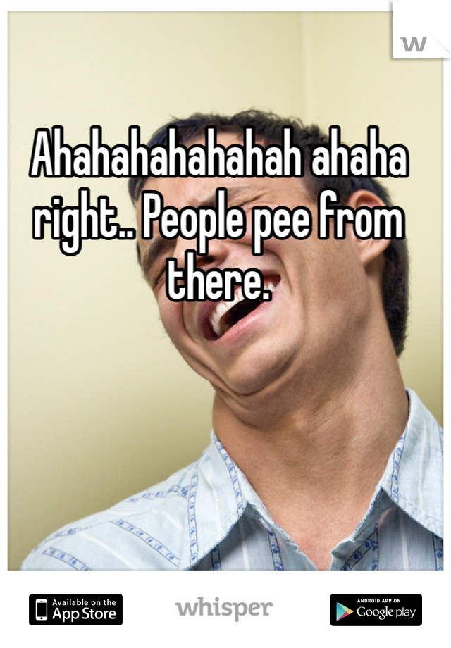 Ahahahahahahah ahaha right.. People pee from there. 