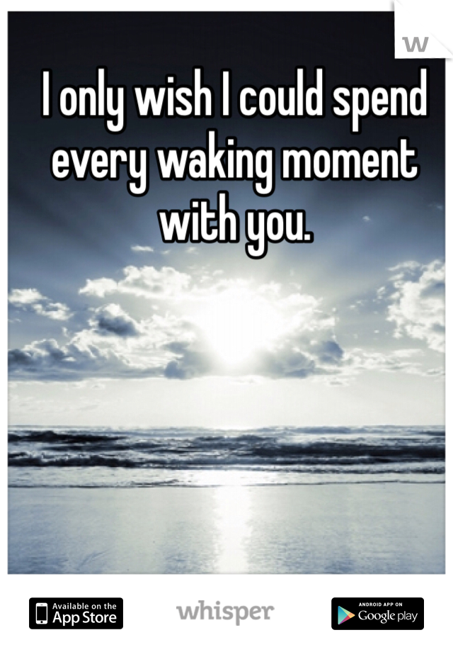 I only wish I could spend every waking moment with you. 