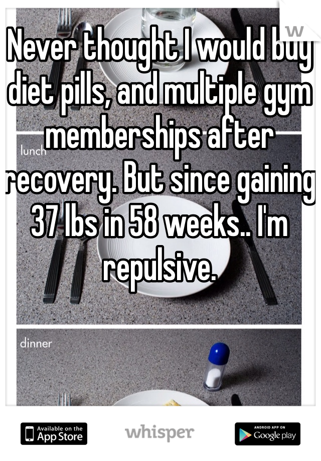 Never thought I would buy diet pills, and multiple gym memberships after recovery. But since gaining 37 lbs in 58 weeks.. I'm repulsive. 