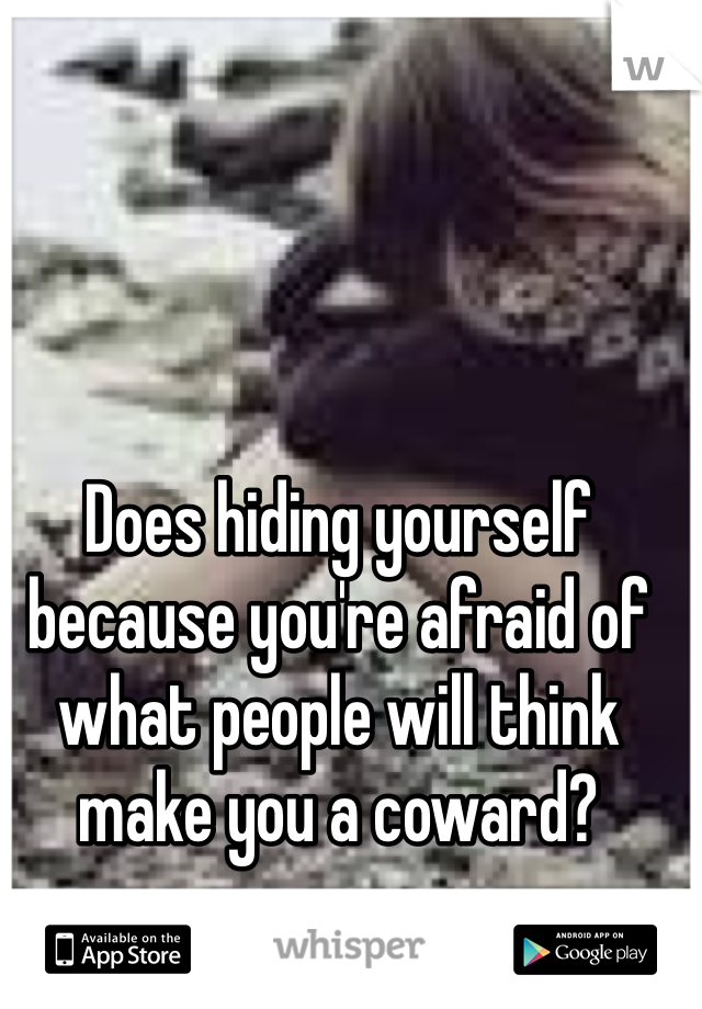Does hiding yourself because you're afraid of what people will think make you a coward? 