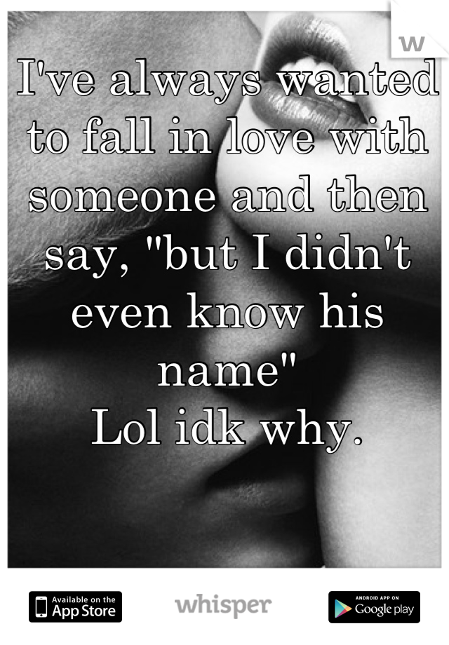 I've always wanted to fall in love with someone and then say, "but I didn't even know his name"
Lol idk why.