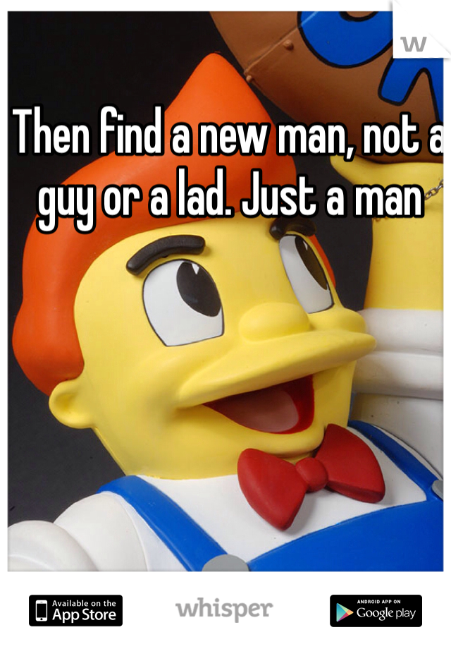 Then find a new man, not a guy or a lad. Just a man