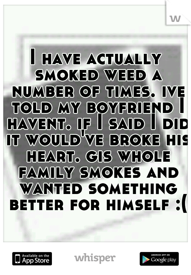 I have actually smoked weed a number of times. ive told my boyfriend I havent. if I said I did it would've broke his heart. gis whole family smokes and wanted something better for himself :(