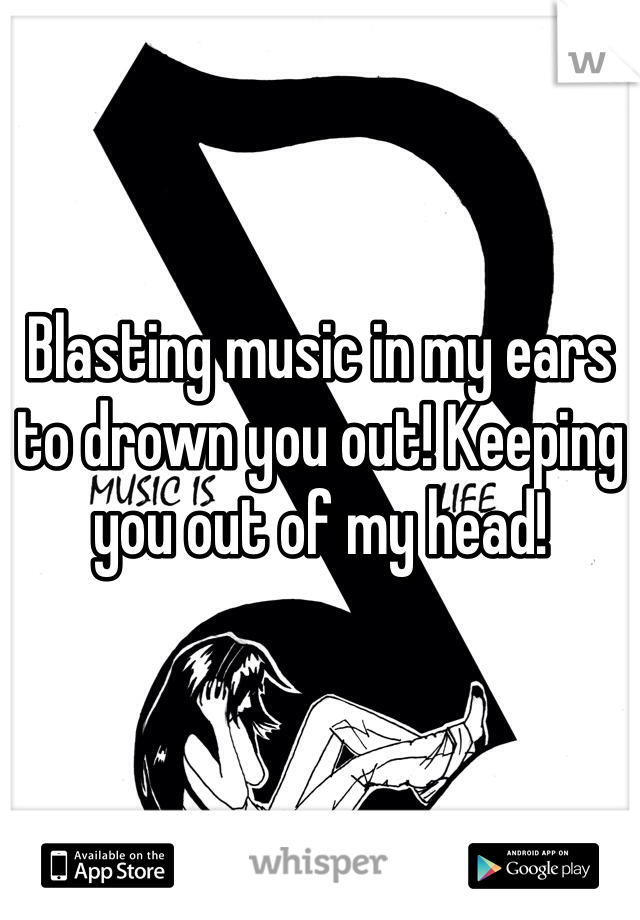 Blasting music in my ears to drown you out! Keeping you out of my head! 