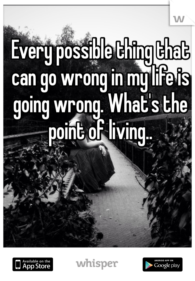 Every possible thing that can go wrong in my life is going wrong. What's the point of living..