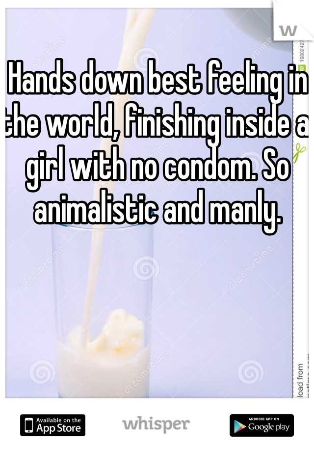 Hands down best feeling in the world, finishing inside a girl with no condom. So animalistic and manly. 