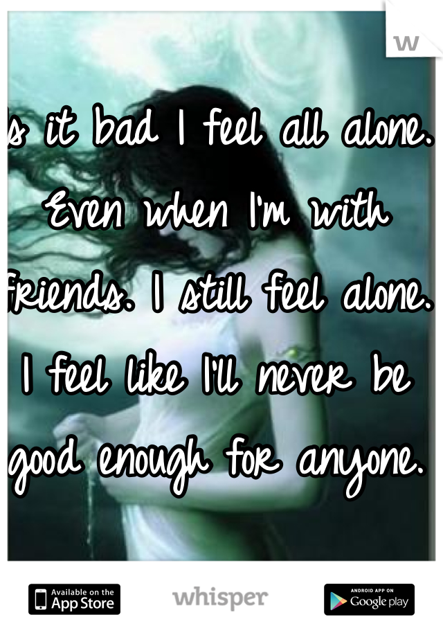 Is it bad I feel all alone. Even when I'm with friends. I still feel alone. I feel like I'll never be good enough for anyone. 