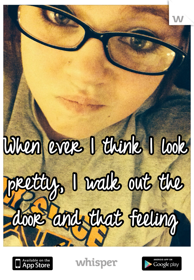 When ever I think I look pretty, I walk out the door and that feeling  disappears. 