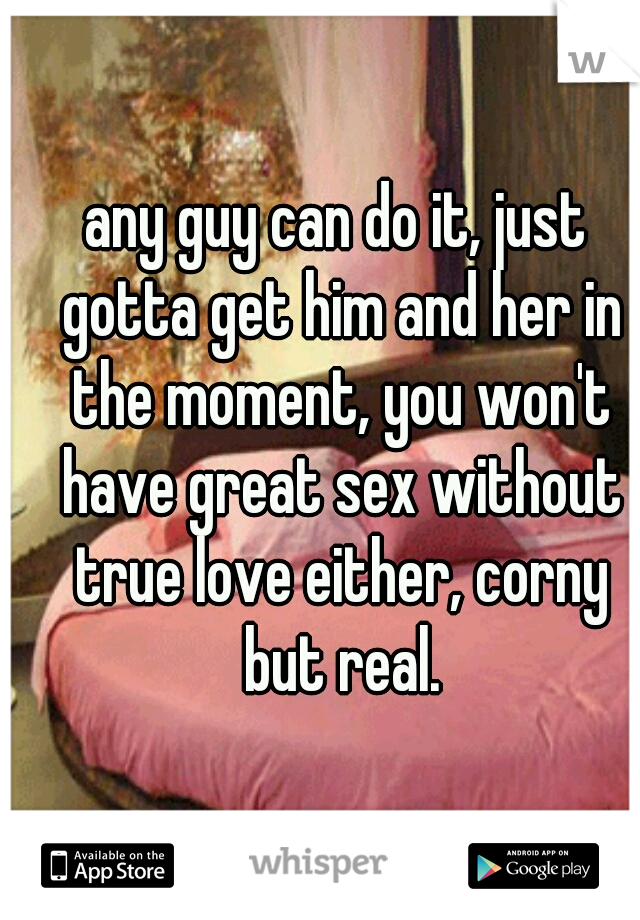 any guy can do it, just gotta get him and her in the moment, you won't have great sex without true love either, corny but real.