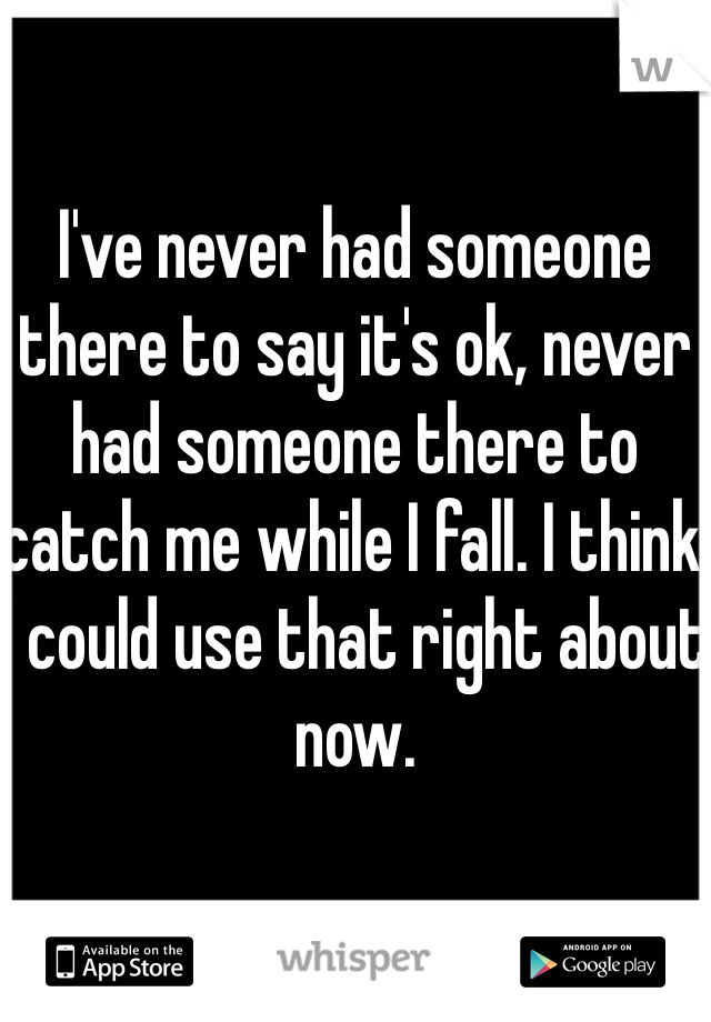 I've never had someone there to say it's ok, never had someone there to catch me while I fall. I think I could use that right about now. 