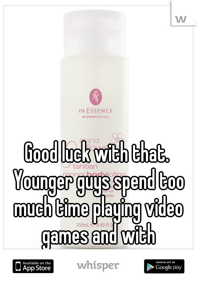 Good luck with that. Younger guys spend too much time playing video games and with themselves...  