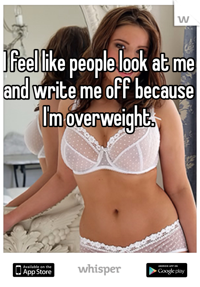 I feel like people look at me and write me off because I'm overweight. 