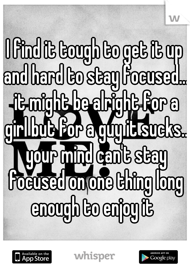 I find it tough to get it up and hard to stay focused... it might be alright for a girl but for a guy it sucks.. your mind can't stay focused on one thing long enough to enjoy it  