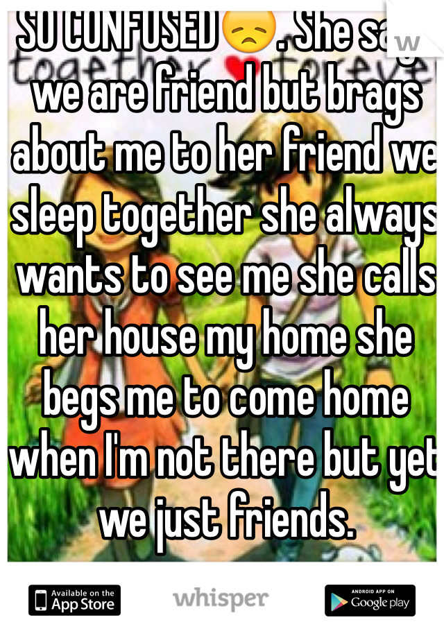 SO CONFUSED😞. She says we are friend but brags about me to her friend we sleep together she always wants to see me she calls her house my home she begs me to come home when I'm not there but yet we just friends. 
