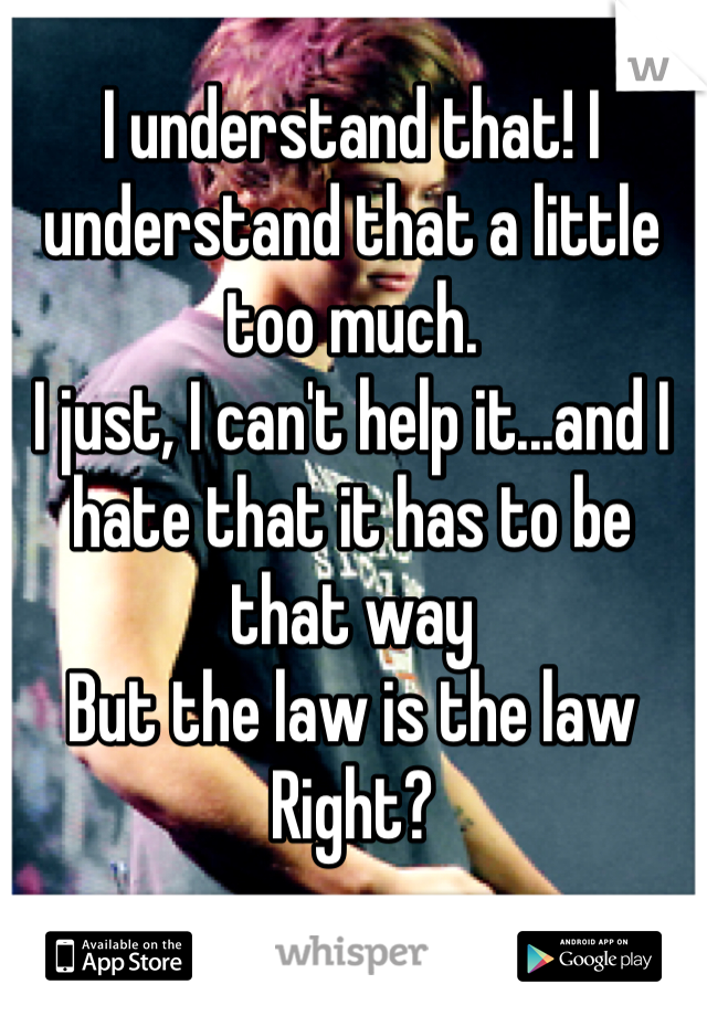 I understand that! I understand that a little too much. 
I just, I can't help it...and I hate that it has to be that way
But the law is the law
Right?