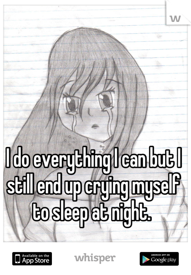 I do everything I can but I still end up crying myself to sleep at night. 