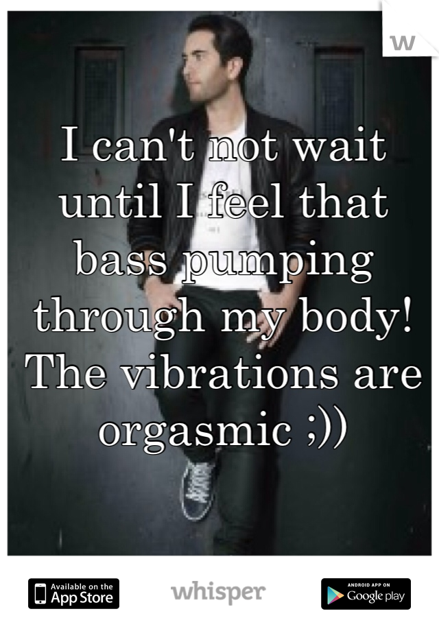 I can't not wait until I feel that bass pumping through my body! The vibrations are orgasmic ;))