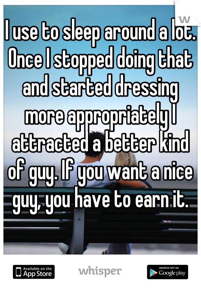 I use to sleep around a lot. Once I stopped doing that and started dressing more appropriately I attracted a better kind of guy. If you want a nice guy, you have to earn it.