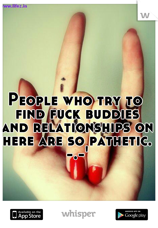 People who try to find fuck buddies and relationships on here are so pathetic. -.-'
